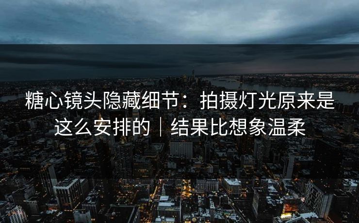 糖心镜头隐藏细节：拍摄灯光原来是这么安排的｜结果比想象温柔