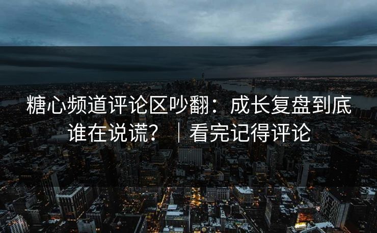 糖心频道评论区吵翻：成长复盘到底谁在说谎？｜看完记得评论