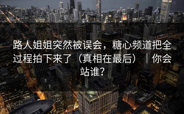 路人姐姐突然被误会，糖心频道把全过程拍下来了（真相在最后）｜你会站谁？