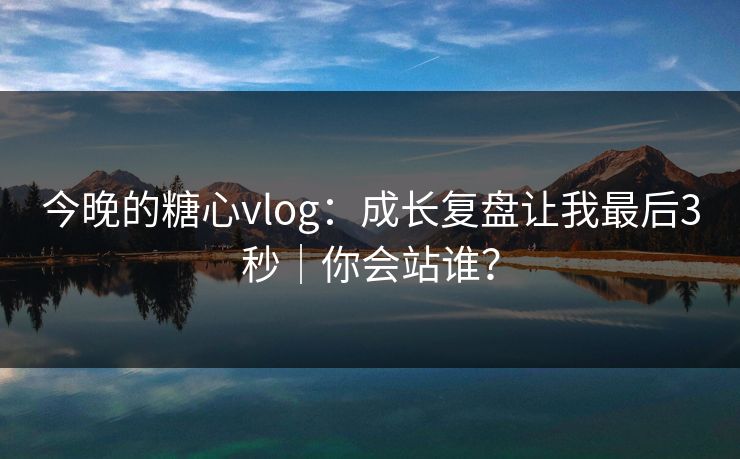 今晚的糖心vlog：成长复盘让我最后3秒｜你会站谁？