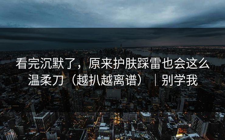 看完沉默了，原来护肤踩雷也会这么温柔刀（越扒越离谱）｜别学我