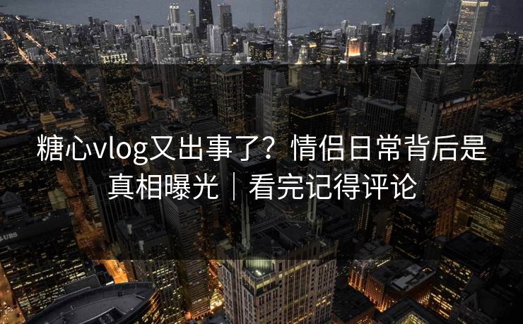 糖心vlog又出事了？情侣日常背后是真相曝光｜看完记得评论