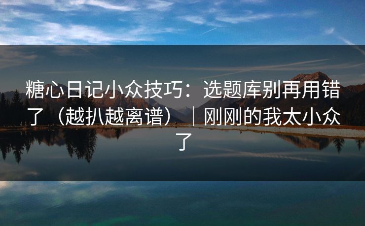 糖心日记小众技巧：选题库别再用错了（越扒越离谱）｜刚刚的我太小众了