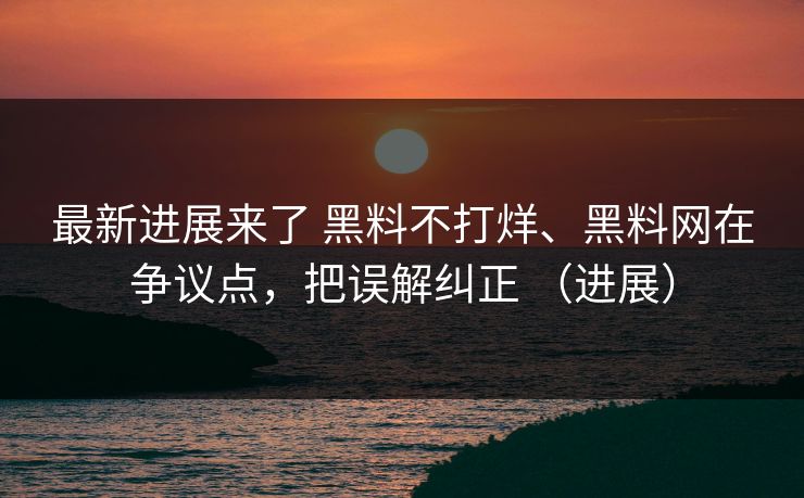 最新进展来了 黑料不打烊、黑料网在争议点，把误解纠正 （进展）