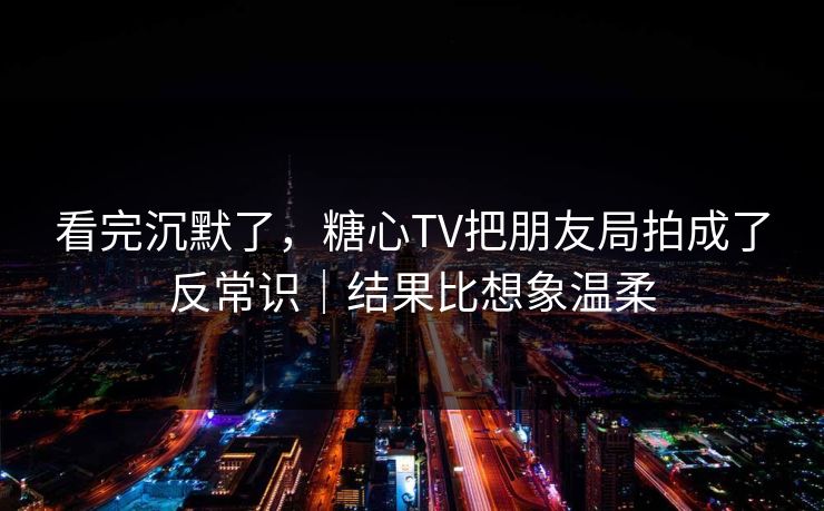 看完沉默了，糖心TV把朋友局拍成了反常识｜结果比想象温柔