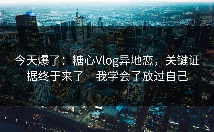 今天爆了：糖心Vlog异地恋，关键证据终于来了｜我学会了放过自己