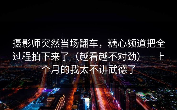 摄影师突然当场翻车，糖心频道把全过程拍下来了（越看越不对劲）｜上个月的我太不讲武德了