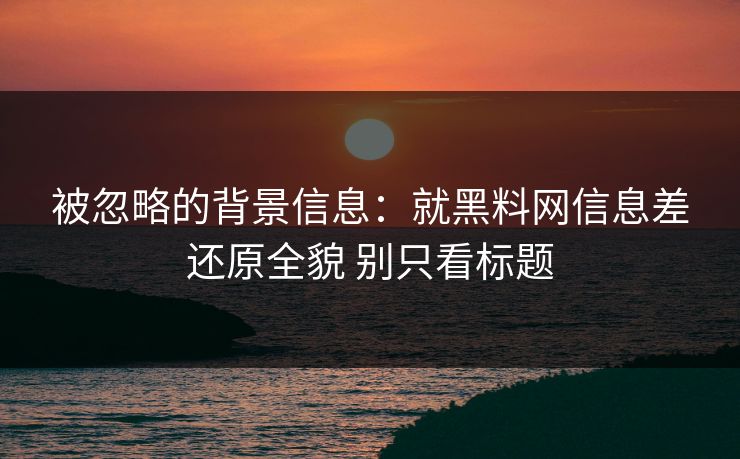 被忽略的背景信息：就黑料网信息差还原全貌 别只看标题
