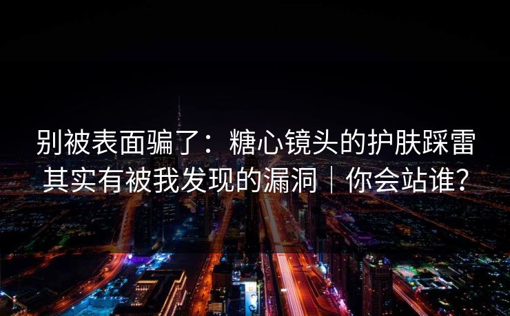 别被表面骗了：糖心镜头的护肤踩雷其实有被我发现的漏洞｜你会站谁？
