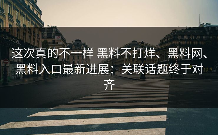 这次真的不一样 黑料不打烊、黑料网、黑料入口最新进展：关联话题终于对齐
