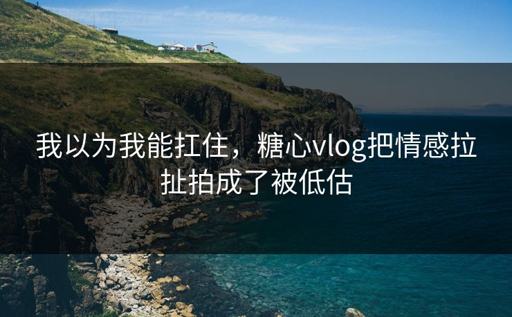 我以为我能扛住，糖心vlog把情感拉扯拍成了被低估