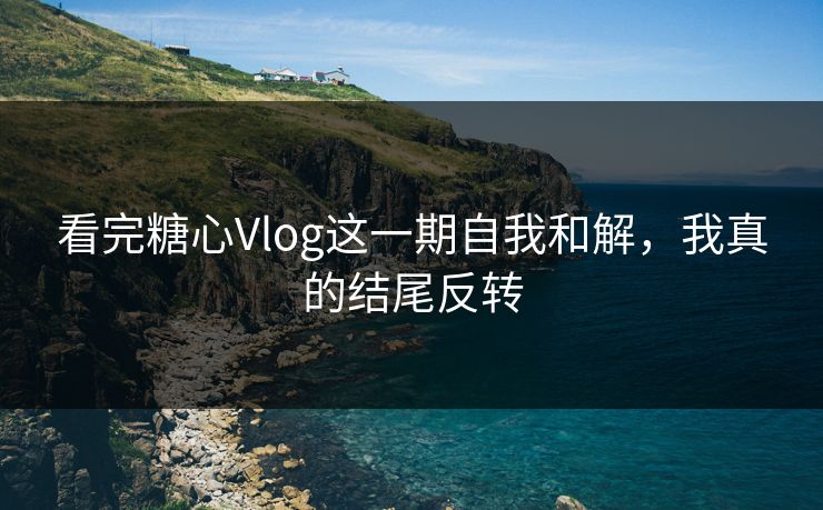 看完糖心Vlog这一期自我和解，我真的结尾反转