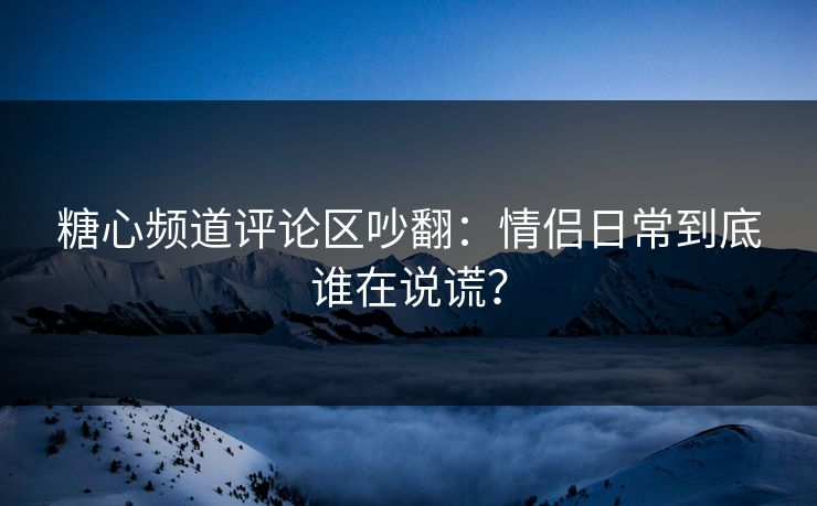 糖心频道评论区吵翻：情侣日常到底谁在说谎？
