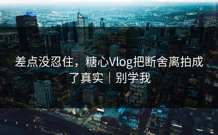 差点没忍住，糖心Vlog把断舍离拍成了真实｜别学我
