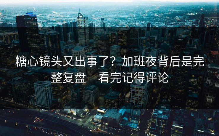 糖心镜头又出事了？加班夜背后是完整复盘｜看完记得评论